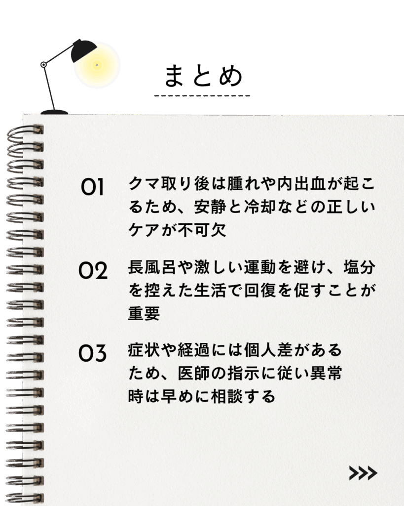 ● クマ取り後は腫れや内出血が起こるため、安静と冷却などの正しいケアが不可欠。
⚫︎ 長風呂や激しい運動を避け、塩分を控えた生活で回復を促すことが重要。
⚫︎ 症状や経過には個人差があるため、医師の指示に従い異常時は早めに相談する。