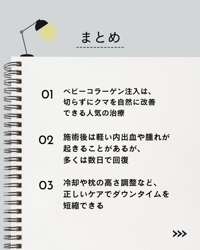記事の要点まとめ
⚫︎ ベビーコラーゲン注入は、切らずにクマを自然に改善できる人気の治療。
⚫︎ 施術後は軽い内出血や腫れが起きることがあるが、多くは数日で回復。
⚫︎ 冷却や枕の高さ調整など、正しいケアでダウンタイムを短縮できる。