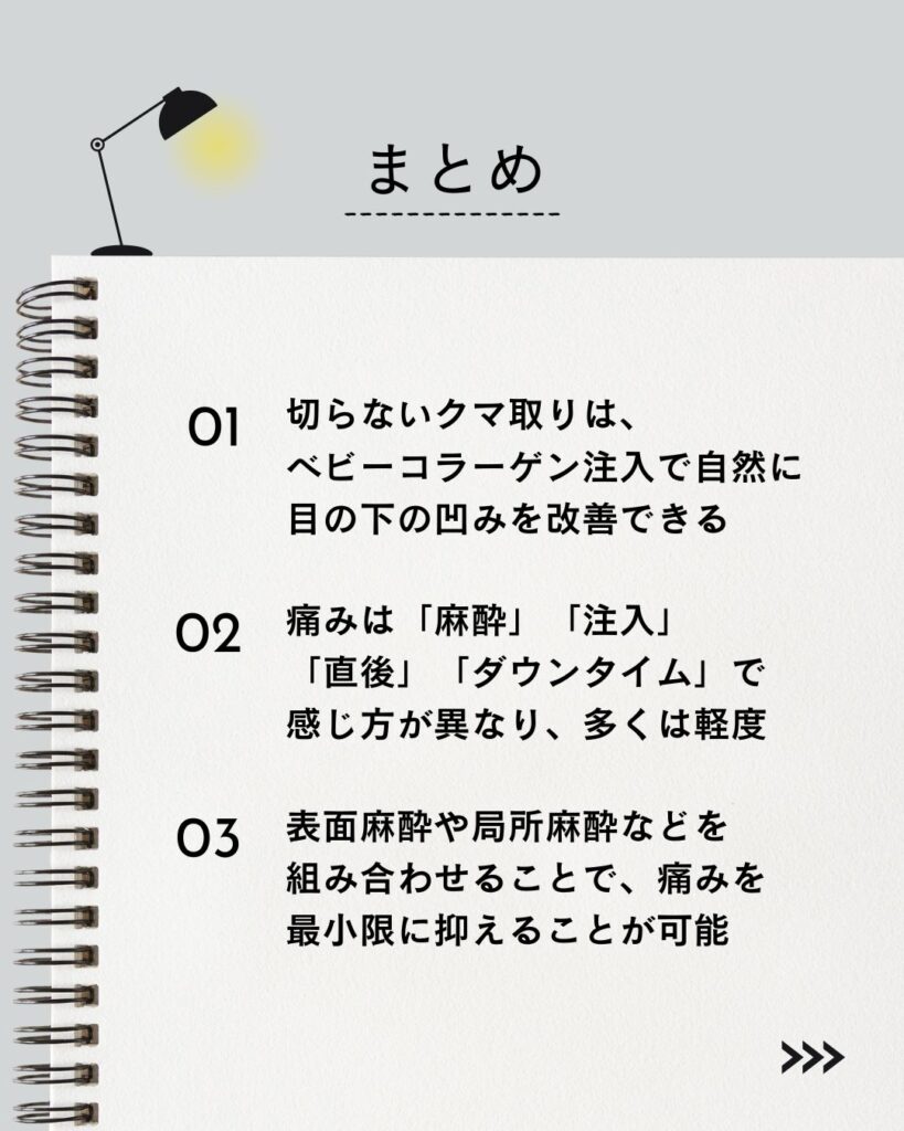 記事の要点まとめ
⚫︎ 切らないクマ取りは、ベビーコラーゲン注入で自然に目の下の凹みを改善できる。
⚫︎ 痛みは「麻酔」「注入」「直後」「ダウンタイム」で感じ方が異なり、多くは軽度。
⚫︎ 表面麻酔や局所麻酔などを組み合わせることで、痛みを最小限に抑えることが可能。