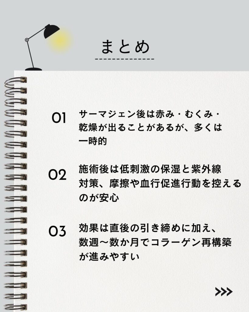 ⚫︎ サーマジェン後は赤み・むくみ・乾燥が出ることがあるが、多くは一時的
⚫︎ 施術後は低刺激の保湿と紫外線対策、摩擦や血行促進行動を控えるのが安心
⚫︎ 効果は直後の引き締めに加え、数週〜数か月でコラーゲン再構築が進みやすい