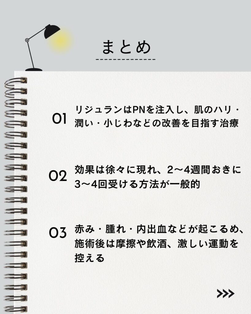 ⚫︎ リジュランはPNを注入し、肌のハリ・潤い・小じわなどの改善を目指す治療

⚫︎ 効果は徐々に現れ、2〜4週間おきに3〜4回受ける方法が一般的

⚫︎ 赤み・腫れ・内出血などが起こるため、施術後は摩擦や飲酒、激しい運動を控える