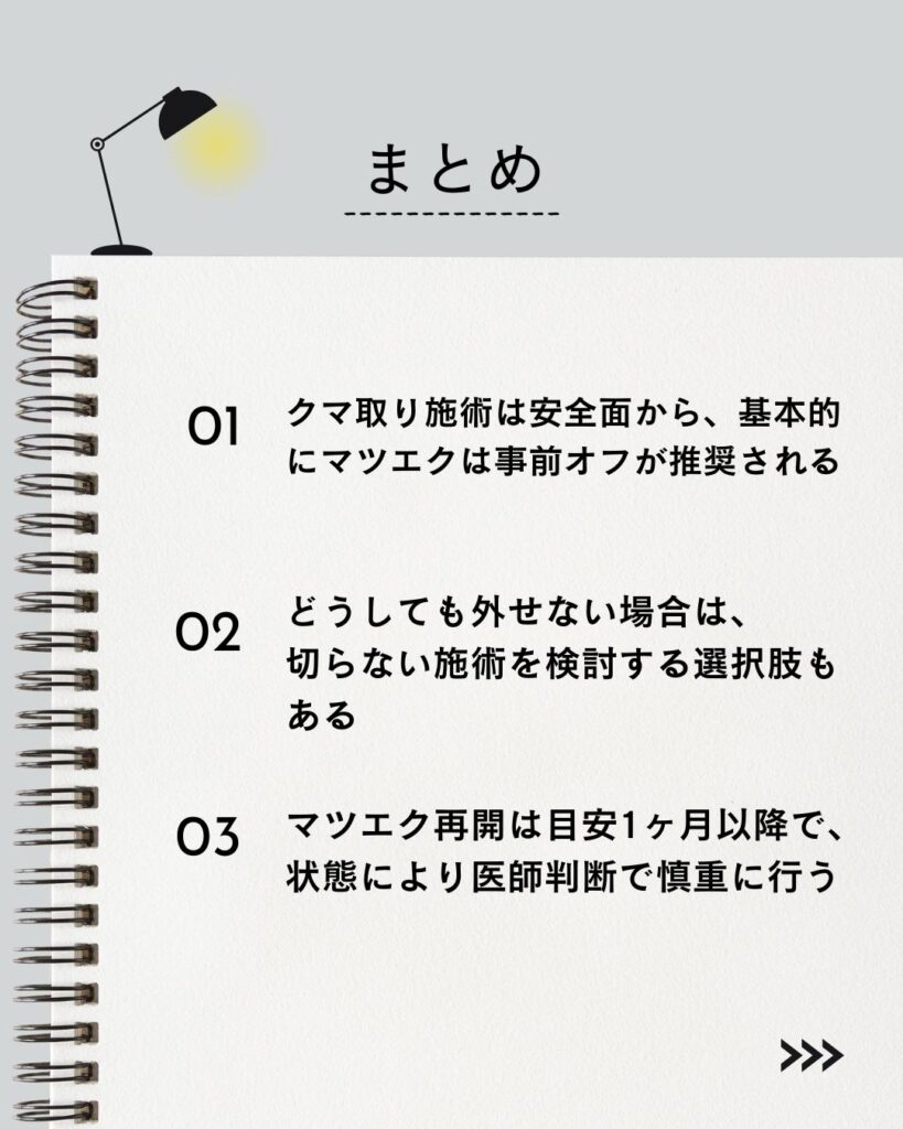 "⚫︎ クマ取り施術は安全面から、基本的にマツエクは事前オフが推奨される
⚫︎ どうしても外せない場合は、切らない施術を検討する選択肢もある
⚫︎ マツエク再開は目安1ヶ月以降で、状態により医師判断で慎重に行う"