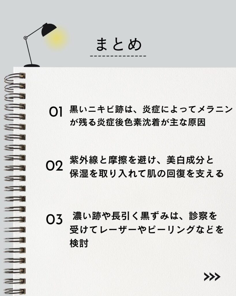 ⚫︎ 黒いニキビ跡は、炎症によってメラニンが残る炎症後色素沈着が主な原因
⚫︎ 紫外線と摩擦を避け、美白成分と保湿を取り入れて肌の回復を支える
⚫︎ 濃い跡や長引く黒ずみは、診察を受けてレーザーやピーリングなどを検討