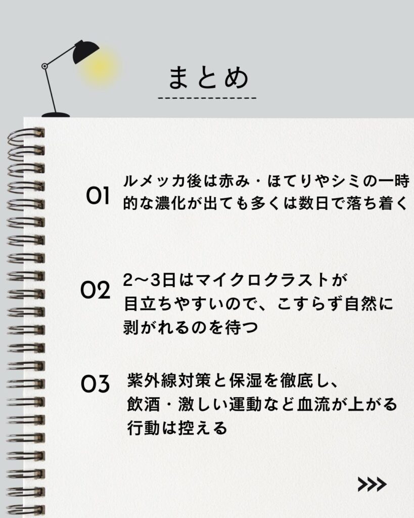 ⚫︎ルメッカ後は赤み・ほてりやシミの一時的な濃化が出ても、多くは数日で落ち着く
⚫︎2〜3日はマイクロクラストが目立ちやすいので、こすらず自然に剥がれるのを待つ
⚫︎紫外線対策と保湿を徹底し、飲酒・激しい運動など血流が上がる行動は控える