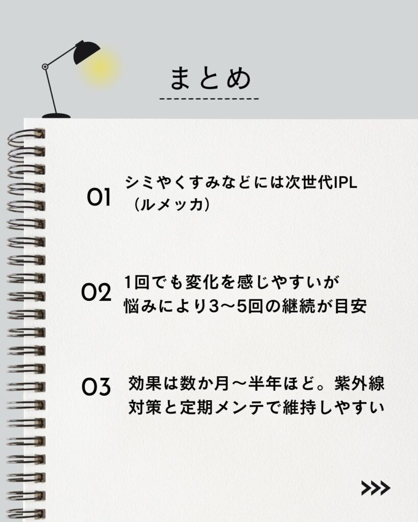 ⚫︎シミやくすみなどには次世代IPL
（ルメッカ）
⚫︎1回でも変化を感じやすいが、悩みにより3〜5回の継続が目安
⚫︎効果は数か月〜半年ほど。紫外線対策と定期メンテで維持しやすい