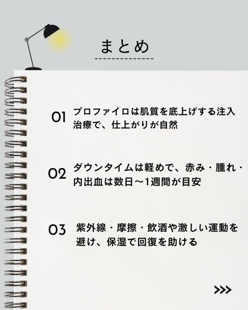 ⚫︎プロファイロは肌質を底上げする注入治療で、仕上がりが自然
⚫︎ダウンタイムは軽めで、赤み・腫れ・内出血は数日〜1週間が目安
⚫︎紫外線・摩擦・飲酒や激しい運動を避け、保湿で回復を助ける