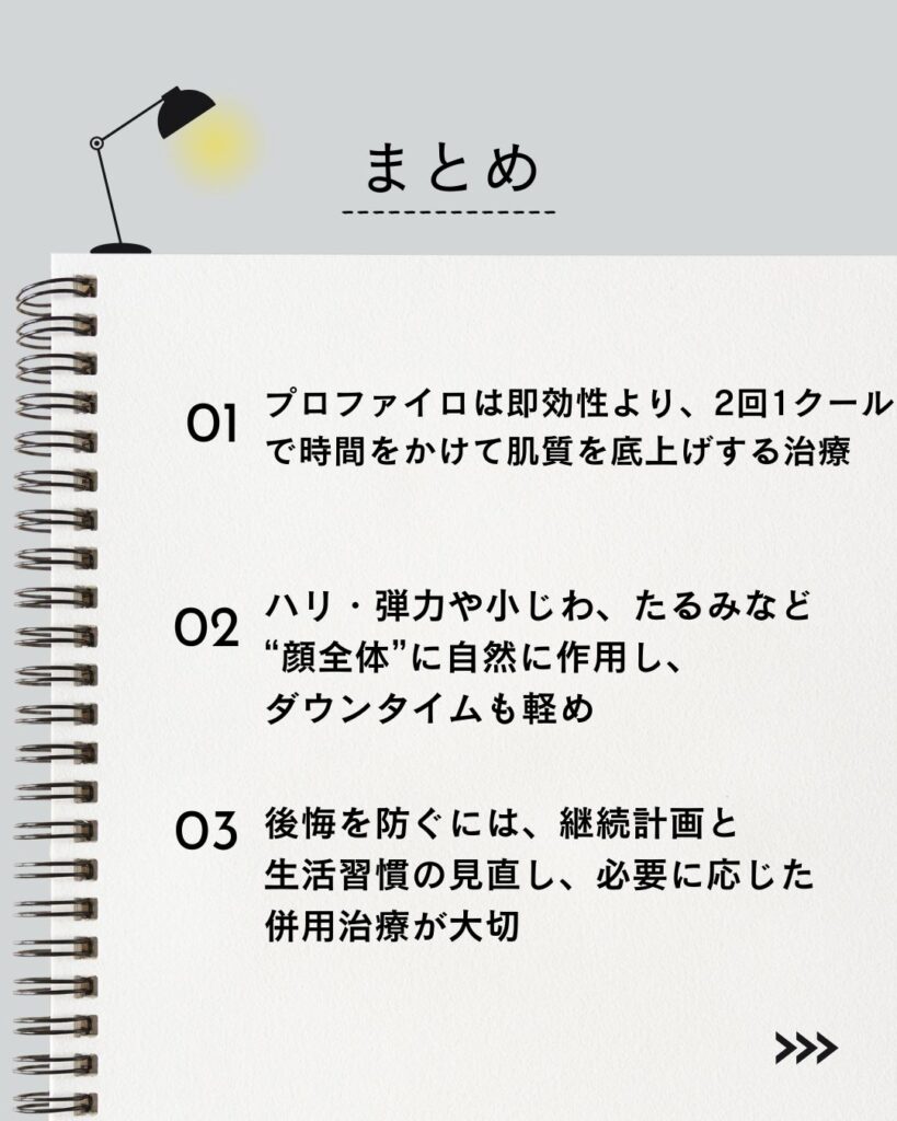 ⚫︎ プロファイロは即効性より、2回1クールで時間をかけて肌質を底上げする治療
⚫︎ ハリ・弾力や小じわ、たるみなど“顔全体”に自然に作用し、ダウンタイムも軽め
⚫︎ 後悔を防ぐには、継続計画と生活習慣の見直し、必要に応じた併用治療が大切