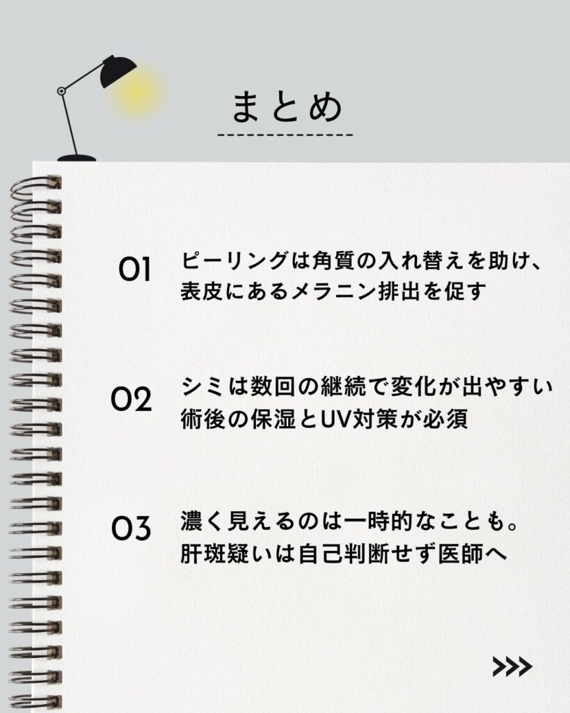 ⚫︎ ピーリングは角質の入れ替えを助け、表皮にあるメラニン排出を促す 
 ⚫︎ シミは数回の継続で変化が出やすい。術後の保湿とUV対策が必須 
 ⚫︎ 濃く見えるのは一時的なことも。肝斑疑いは自己判断せず医師へ