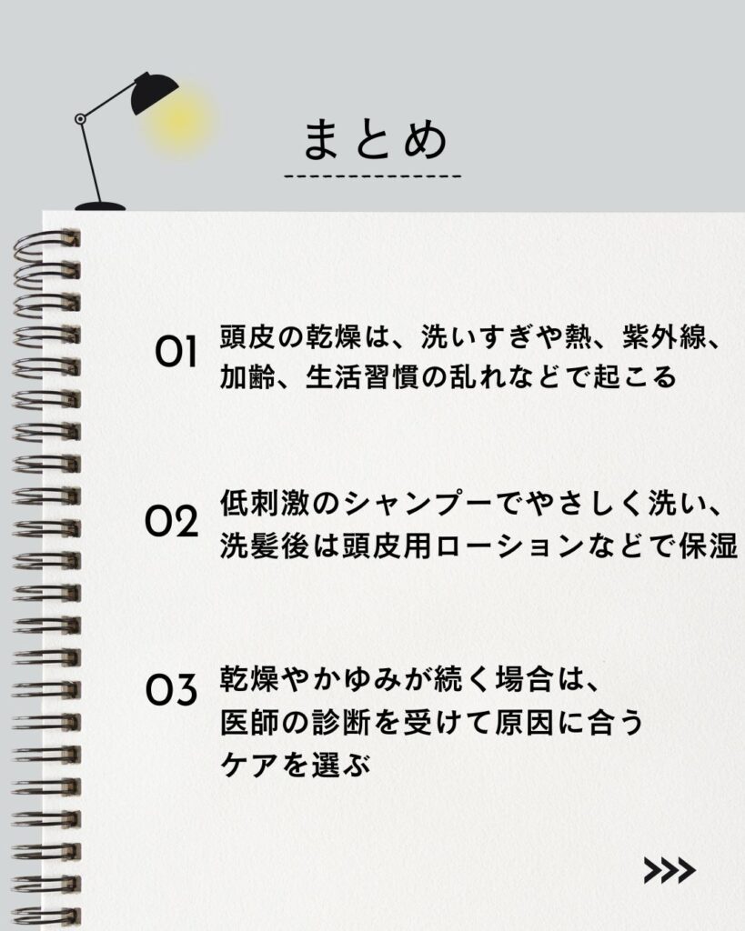 ⚫︎ 頭皮の乾燥は、洗いすぎや熱、紫外線、加齢、生活習慣の乱れなどで起こる

⚫︎ 低刺激のシャンプーでやさしく洗い、洗髪後は頭皮用ローションなどで保湿

⚫︎ 乾燥やかゆみが続く場合は、医師の診断を受けて原因に合うケアを選ぶ