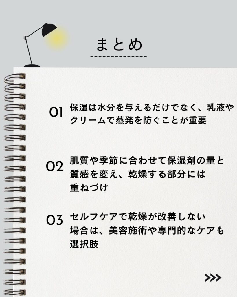 ⚫︎ 保湿は水分を与えるだけでなく、乳液やクリームで蒸発を防ぐことが重要

⚫︎ 肌質や季節に合わせて保湿剤の量と質感を変え、乾燥する部分には重ねづけ

⚫︎ セルフケアで乾燥が改善しない場合は、美容施術や専門的なケアも選択肢