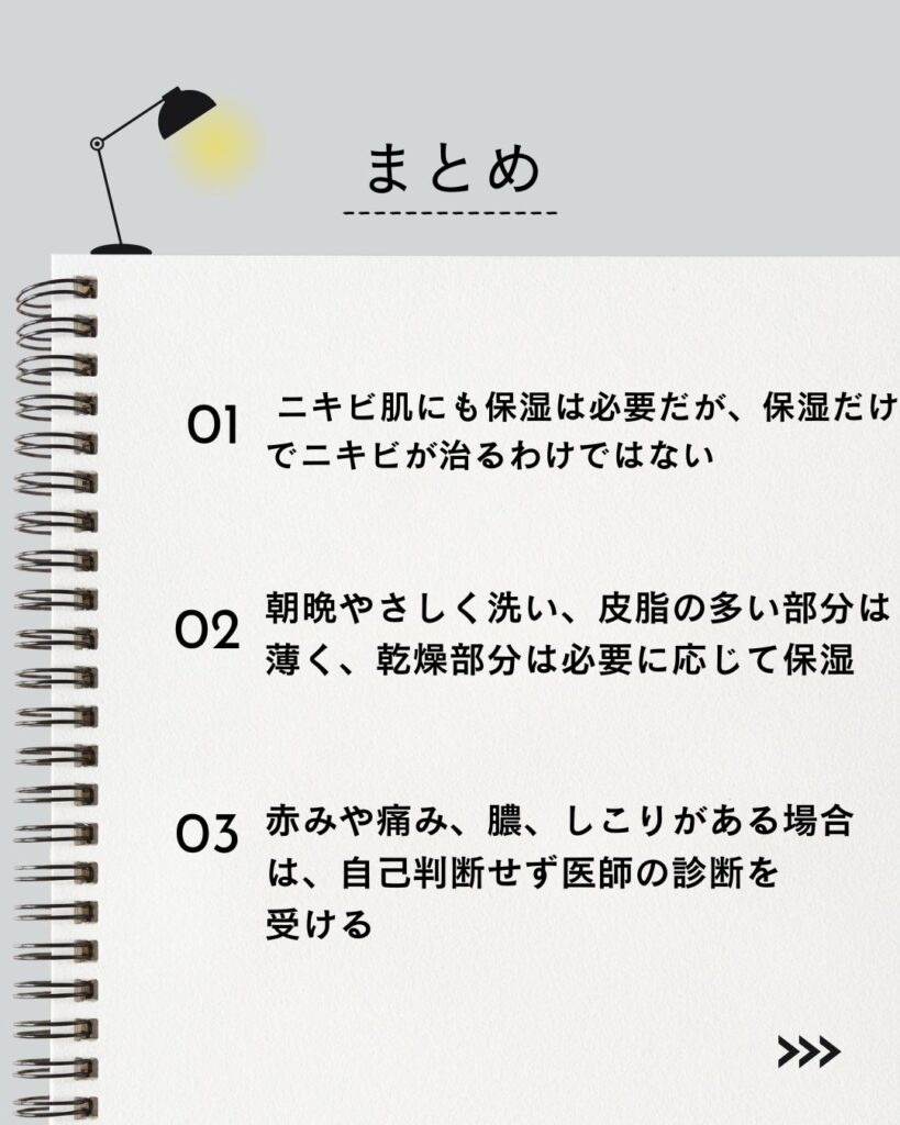 ⚫︎ ニキビ肌にも保湿は必要だが、保湿だけでニキビが治るわけではない

⚫︎ 朝晩やさしく洗い、皮脂の多い部分は薄く、乾燥部分は必要に応じて保湿

⚫︎ 赤みや痛み、膿、しこりがある場合は、自己判断せず医師の診断を受ける