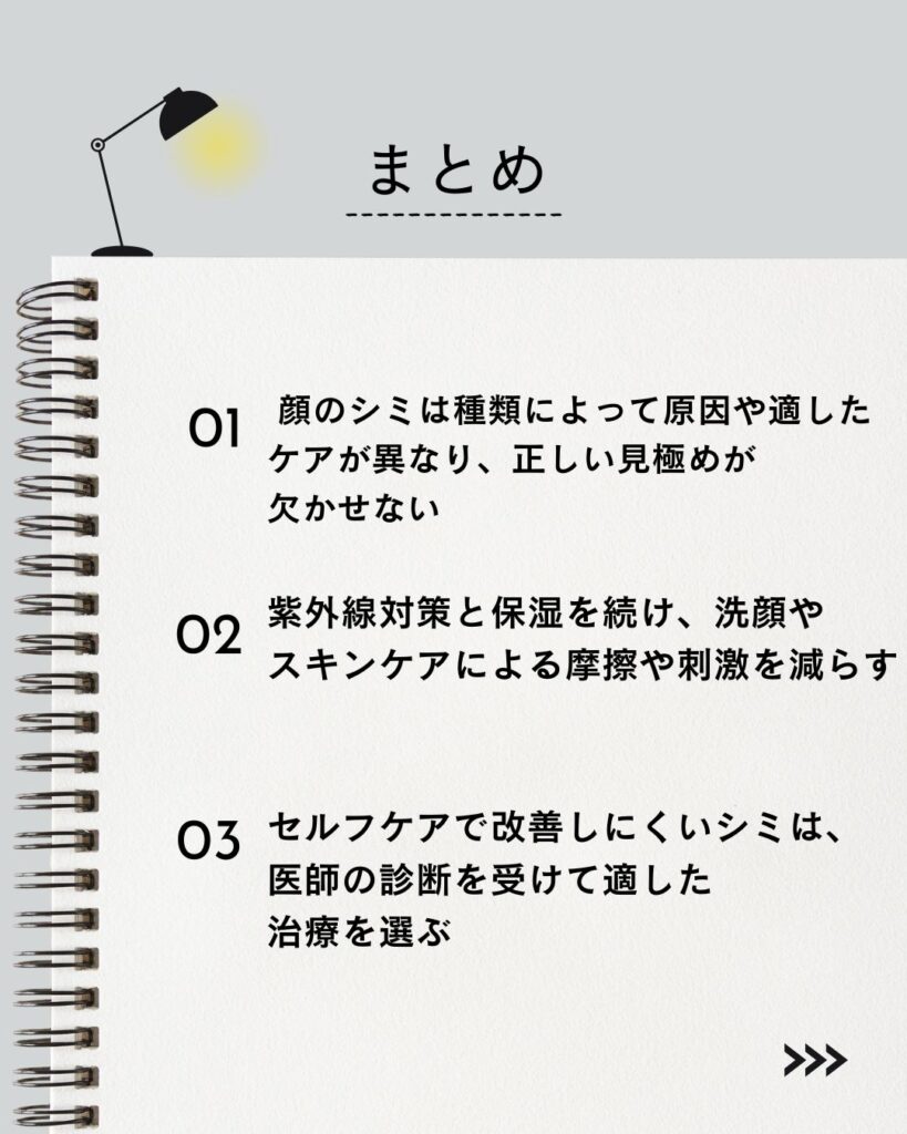 ⚫︎ 顔のシミは種類によって原因や適したケアが異なり、正しい見極めが欠かせない

⚫︎ 紫外線対策と保湿を続け、洗顔やスキンケアによる摩擦や刺激を減らす

⚫︎ セルフケアで改善しにくいシミは、医師の診断を受けて適した治療を選ぶ