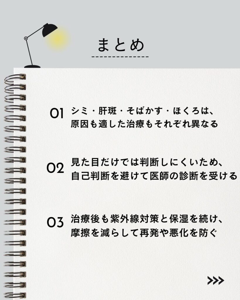 ⚫︎ シミ・肝斑・そばかす・ほくろは、原因も適した治療もそれぞれ異なる

⚫︎ 見た目だけでは判断しにくいため、自己判断を避けて医師の診断を受ける

⚫︎ 治療後も紫外線対策と保湿を続け、摩擦を減らして再発や悪化を防ぐ