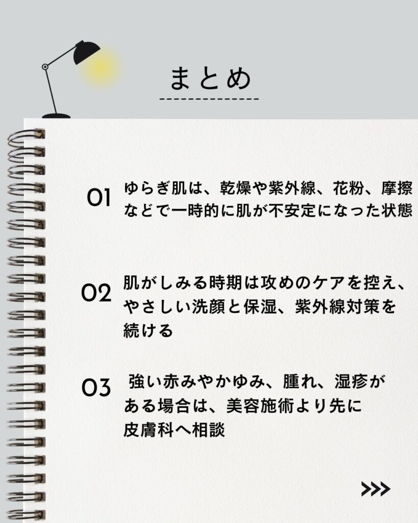 ⚫︎ ゆらぎ肌は、乾燥や紫外線、花粉、摩擦などで一時的に肌が不安定になった状態

⚫︎ 肌がしみる時期は攻めのケアを控え、やさしい洗顔と保湿、紫外線対策を続ける

⚫︎ 強い赤みやかゆみ、腫れ、湿疹がある場合は、美容施術より先に皮膚科へ相談
