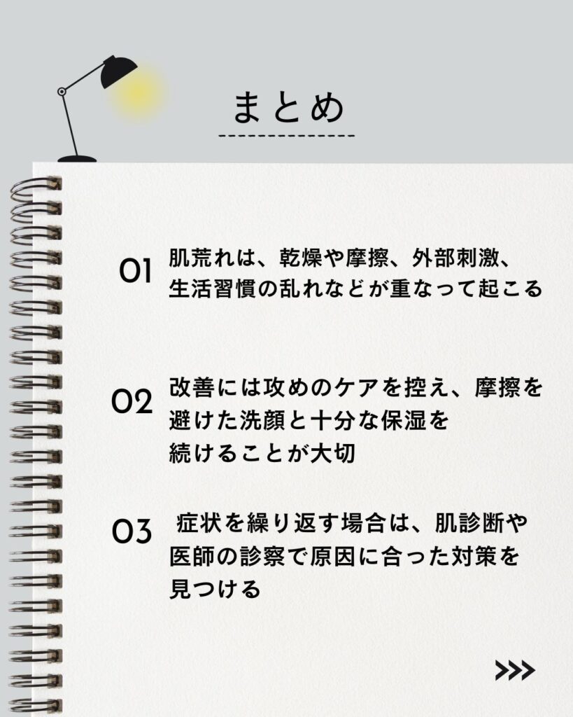 ⚫︎ 肌荒れは、乾燥や摩擦、外部刺激、生活習慣の乱れなどが重なって起こる

⚫︎ 改善には攻めのケアを控え、摩擦を避けた洗顔と十分な保湿を続けることが大切

⚫︎ 症状を繰り返す場合は、肌診断や医師の診察で原因に合った対策を見つける