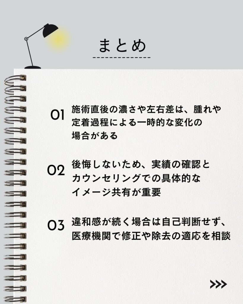 ⚫︎ 施術直後の濃さや左右差は、腫れや定着過程による一時的な変化の場合がある
⚫︎ 後悔しないため、実績の確認とカウンセリングでの具体的なイメージ共有が重要
⚫︎ 違和感が続く場合は自己判断せず、医療機関で修正や除去の適応を相談